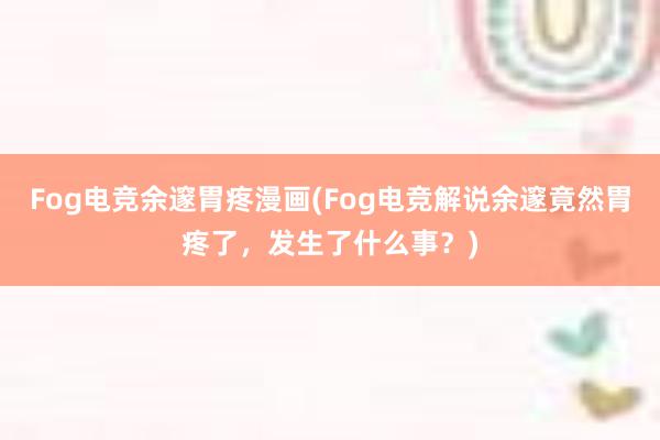 Fog电竞余邃胃疼漫画(Fog电竞解说余邃竟然胃疼了，发生了什么事？)