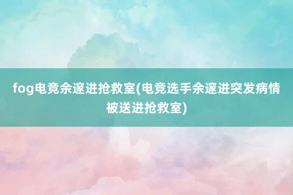 fog电竞余邃进抢救室(电竞选手余邃进突发病情被送进抢救室)