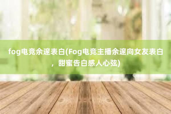 fog电竞余邃表白(Fog电竞主播余邃向女友表白，甜蜜告白感人心弦)