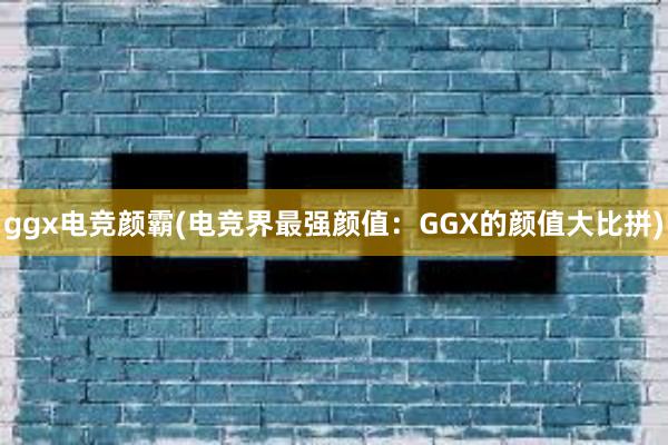 ggx电竞颜霸(电竞界最强颜值：GGX的颜值大比拼)