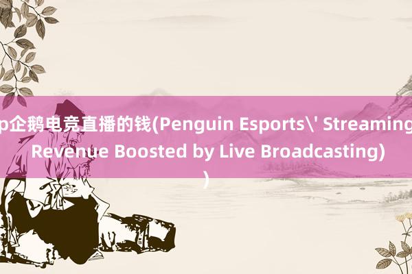 p企鹅电竞直播的钱(Penguin Esports' Streaming Revenue Boosted by Live Broadcasting)