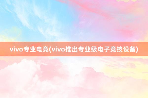 vivo专业电竞(vivo推出专业级电子竞技设备)