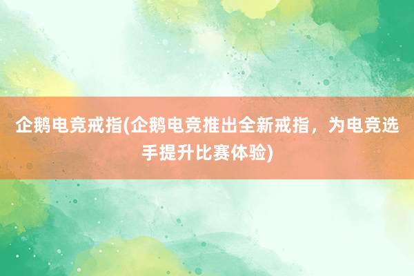 企鹅电竞戒指(企鹅电竞推出全新戒指，为电竞选手提升比赛体验)