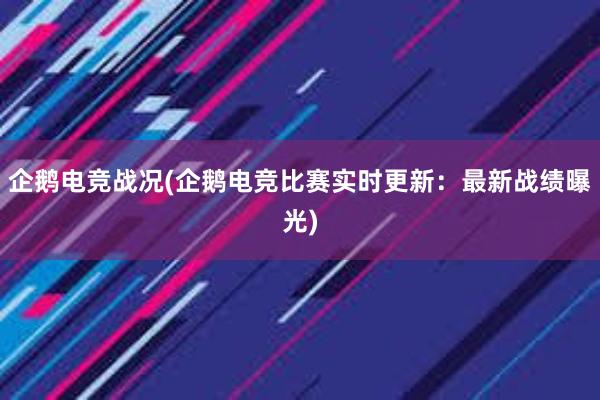 企鹅电竞战况(企鹅电竞比赛实时更新：最新战绩曝光)