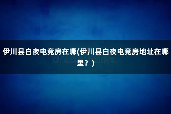 伊川县白夜电竞房在哪(伊川县白夜电竞房地址在哪里？)