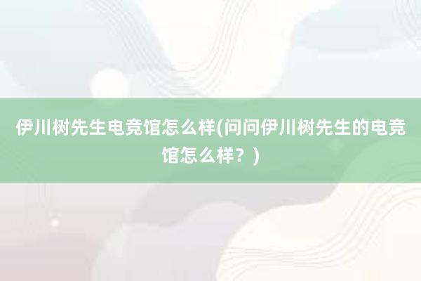 伊川树先生电竞馆怎么样(问问伊川树先生的电竞馆怎么样？)