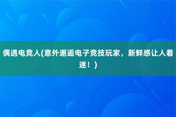 偶遇电竞人(意外邂逅电子竞技玩家，新鲜感让人着迷！)