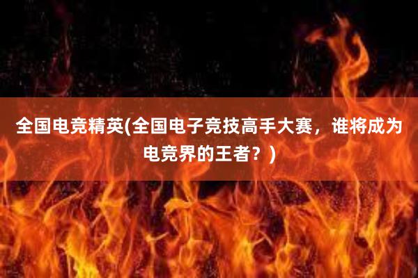 全国电竞精英(全国电子竞技高手大赛，谁将成为电竞界的王者？)