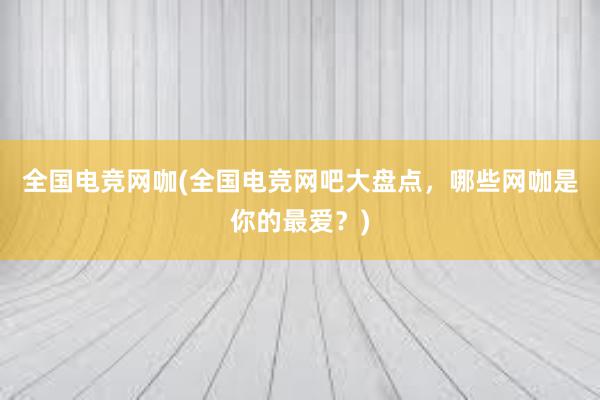 全国电竞网咖(全国电竞网吧大盘点，哪些网咖是你的最爱？)