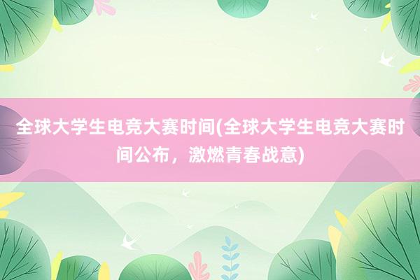 全球大学生电竞大赛时间(全球大学生电竞大赛时间公布，激燃青春战意)