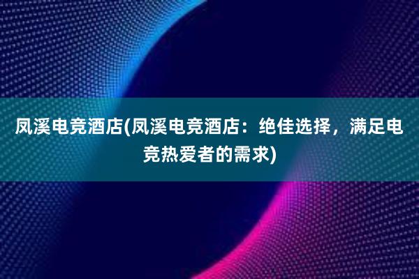 凤溪电竞酒店(凤溪电竞酒店：绝佳选择，满足电竞热爱者的需求)