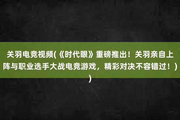 关羽电竞视频(《时代眼》重磅推出！关羽亲自上阵与职业选手大战电竞游戏，精彩对决不容错过！)