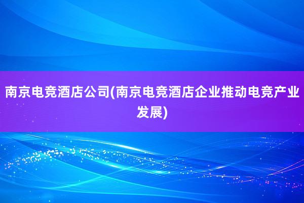 南京电竞酒店公司(南京电竞酒店企业推动电竞产业发展)