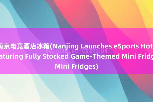 南京电竞酒店冰箱(Nanjing Launches eSports Hotel featuring Fully Stocked Game-Themed Mini Fridges)