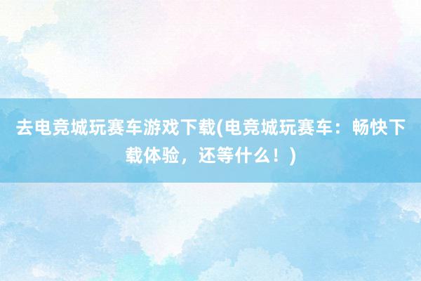 去电竞城玩赛车游戏下载(电竞城玩赛车：畅快下载体验，还等什么！)