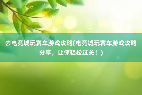 去电竞城玩赛车游戏攻略(电竞城玩赛车游戏攻略分享，让你轻松过关！)