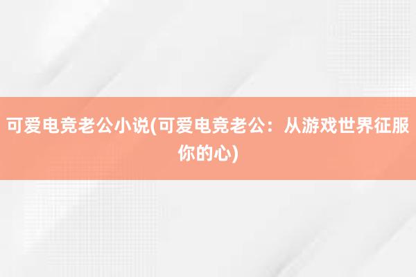 可爱电竞老公小说(可爱电竞老公：从游戏世界征服你的心)