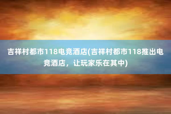 吉祥村都市118电竞酒店(吉祥村都市118推出电竞酒店，让玩家乐在其中)