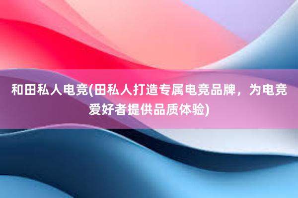 和田私人电竞(田私人打造专属电竞品牌，为电竞爱好者提供品质体验)