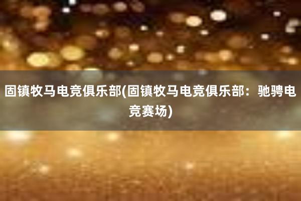 固镇牧马电竞俱乐部(固镇牧马电竞俱乐部：驰骋电竞赛场)