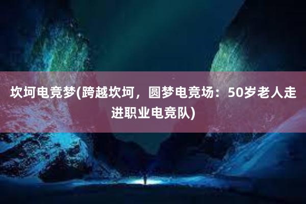 坎坷电竞梦(跨越坎坷，圆梦电竞场：50岁老人走进职业电竞队)