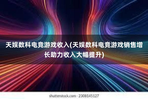 天娱数科电竞游戏收入(天娱数科电竞游戏销售增长助力收入大幅提升)