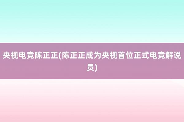 央视电竞陈正正(陈正正成为央视首位正式电竞解说员)