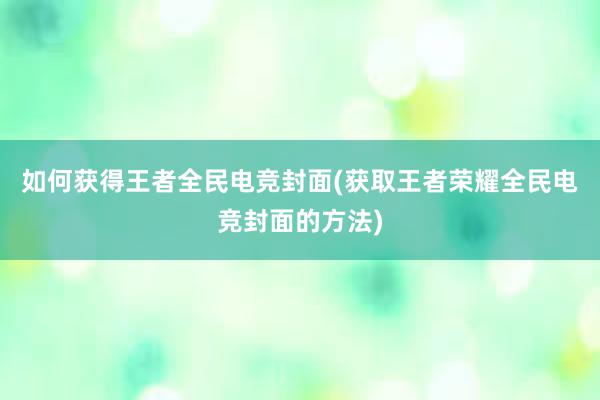 如何获得王者全民电竞封面(获取王者荣耀全民电竞封面的方法)