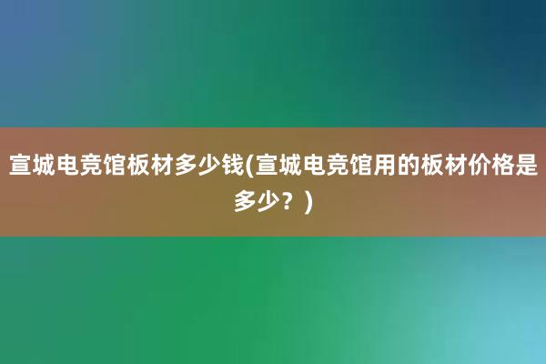 宣城电竞馆板材多少钱(宣城电竞馆用的板材价格是多少？)