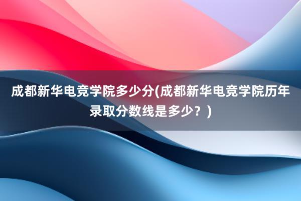 成都新华电竞学院多少分(成都新华电竞学院历年录取分数线是多少？)