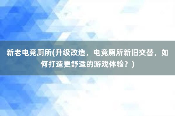 新老电竞厕所(升级改造，电竞厕所新旧交替，如何打造更舒适的游戏体验？)