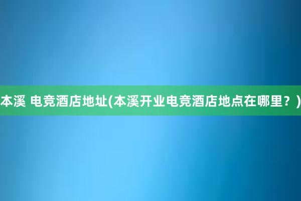 本溪 电竞酒店地址(本溪开业电竞酒店地点在哪里？)