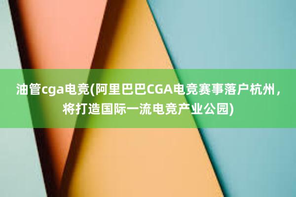 油管cga电竞(阿里巴巴CGA电竞赛事落户杭州，将打造国际一流电竞产业公园)