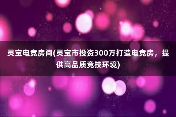 灵宝电竞房间(灵宝市投资300万打造电竞房，提供高品质竞技环境)