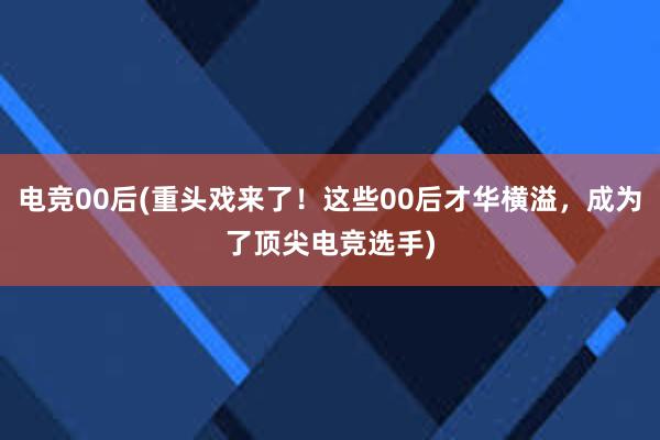 电竞00后(重头戏来了！这些00后才华横溢，成为了顶尖电竞选手)