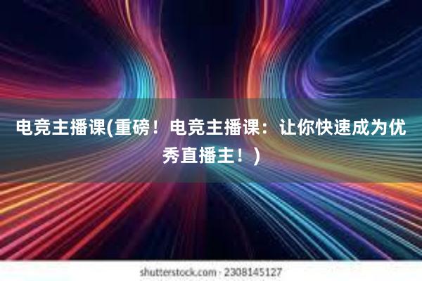 电竞主播课(重磅！电竞主播课：让你快速成为优秀直播主！)