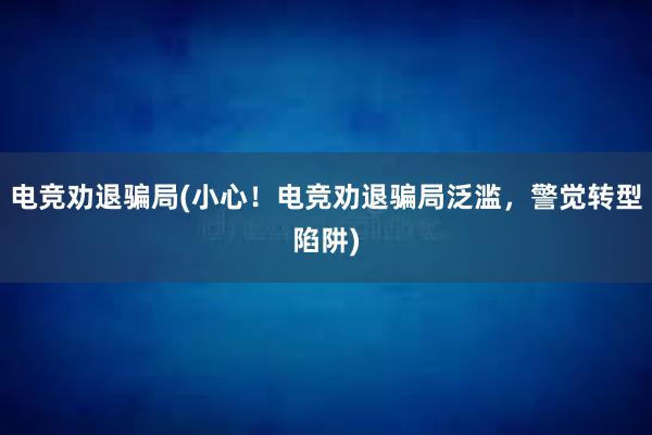 电竞劝退骗局(小心！电竞劝退骗局泛滥，警觉转型陷阱)