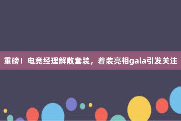 重磅！电竞经理解散套装，着装亮相gala引发关注