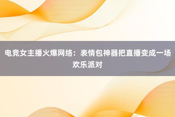 电竞女主播火爆网络：表情包神器把直播变成一场欢乐派对