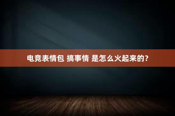 电竞表情包 搞事情 是怎么火起来的？