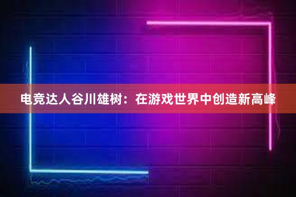 电竞达人谷川雄树：在游戏世界中创造新高峰