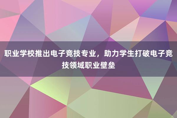 职业学校推出电子竞技专业，助力学生打破电子竞技领域职业壁垒