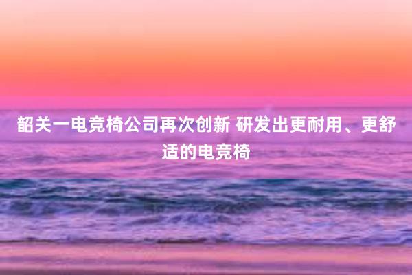 韶关一电竞椅公司再次创新 研发出更耐用、更舒适的电竞椅