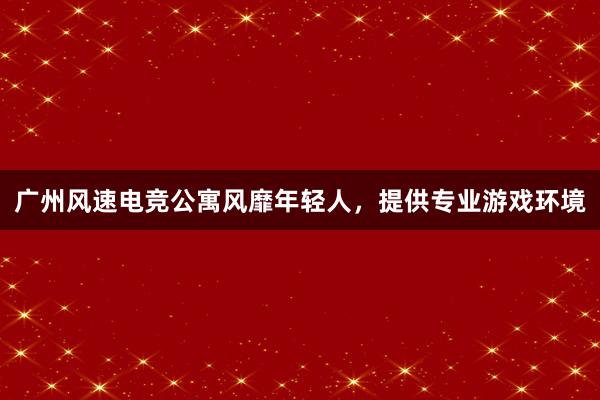 广州风速电竞公寓风靡年轻人，提供专业游戏环境