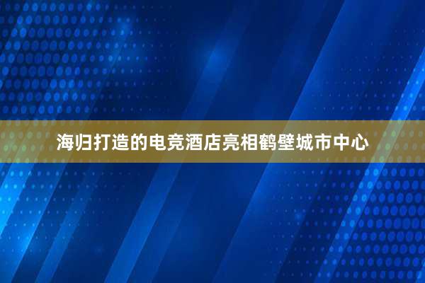 海归打造的电竞酒店亮相鹤壁城市中心